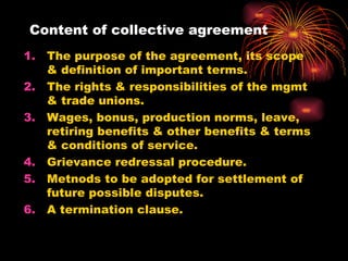 Content of collective agreement The purpose of the agreement, its scope & definition of important terms. The rights & responsibilities of the mgmt & trade unions. Wages, bonus, production norms, leave, retiring benefits & other benefits & terms & conditions of service. Grievance redressal procedure. Metnods to be adopted for settlement of future possible disputes. A termination clause.  