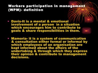 Workers participation in management (WPM)- definition Davis-It is a mental & emotional involvement of a person  in a situation which encourages him to contribute to goals & share responsibilities in them. Mamoria- it is a system of communication & consultation either formal or informal by which employees of an organisation are kept informed about the affairs of the undertaking & through which they express their opinion & contribute to management decisions. 