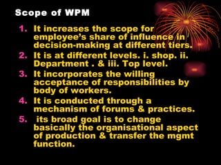 Scope of WPM It increases the scope for employee’s share of influence in decision-making at different tiers. It is at different levels. i. shop. ii. Department . & iii. Top level. It incorporates the willing acceptance of responsibilities by body of workers. It is conducted through a mechanism of forums & practices. its broad goal is to change basically the organisational aspect of production & transfer the mgmt function. 