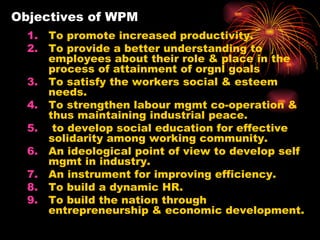 Objectives of WPM To promote increased productivity. To provide a better understanding to employees about their role & place in the process of attainment of orgnl goals To satisfy the workers social & esteem needs. To strengthen labour mgmt co-operation & thus maintaining industrial peace. to develop social education for effective solidarity among working community. An ideological point of view to develop self mgmt in industry. An instrument for improving efficiency. To build a dynamic HR. To build the nation through entrepreneurship & economic development. 