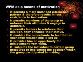 WPM as a means of motivation It permits a more balanced interaction pattern & therefore results in less resistance to innovation. It permits members of the group to unfreeze their attitudes & engage in catharsis. It permits leaders to reinforce their position. they enhance their status. It enables the subordinate to feel that an exchange relationship is set up . It provides him an opportunity for achievement from work. It  subjects the individual to certain group pressures to implement the decision which the group participated in making. 
