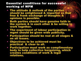 Essential conditions for successful working of WPM The attitude & outlook of the parties should be enlightened & impartial so that free & frank exchange of thoughts & opinions is possible. Both parties should have genuine faith in the system & in each other & be willing to work together. The experiment of labour participation in mgmt should be given wide publicity.  Participation should be real at all stages & on all issues. Objectives to be achieved must be practical  & clear to all. Participation must work as complimentary body to help collective bargaining, which creates conditions of work & legal relations. 