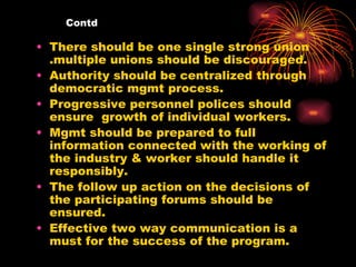 Contd There should be one single strong union .multiple unions should be discouraged. Authority should be centralized through democratic mgmt process. Progressive personnel polices should ensure  growth of individual workers. Mgmt should be prepared to full information connected with the working of the industry & worker should handle it responsibly. The follow up action on the decisions of the participating forums should be ensured. Effective two way communication is a must for the success of the program. 