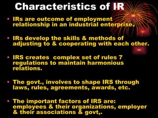 Characteristics of IR IRs are outcome of employment relationship in an industrial enterprise. IRs develop the skills & methods of adjusting to & cooperating with each other. IRS creates  complex set of rules 7 regulations to maintain harmonious relations. The govt., involves to shape IRS through laws, rules, agreements, awards, etc. The important factors of IRS are: employees & their organizations, employer & their associations & govt,.  