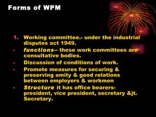 Forms of WPM Working committee.- under the industrial disputes act 1949. functions -- these work committees are consultative bodies. Discussion of conditions of work. Promote measures for securing & preserving amity & good relations between employers & workmen Structure   it has office bearers-president, vice president, secretary &jt. Secretary. 