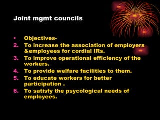 Joint mgmt councils Objectives- To increase the association of employers &employees for cordial IRs. To improve operational efficiency of the workers. To provide welfare facilities to them. To educate workers for better participation . To satisfy the psycological needs of employees. 