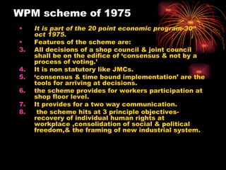 WPM scheme of 1975 It is part of the 20 point economic program-30 th  oct 1975. Features of the scheme are: All decisions of a shop council & joint council shall be on the edifice of ‘consensus & not by a process of voting.’ It is non statutory like JMCs. ‘ consensus & time bound implementation’ are the tools for arriving at decisions. the scheme provides for workers participation at shop floor level. It provides for a two way communication. the scheme hits at 3 principle objectives-recovery of individual human rights at workplace ,consolidation of social & political freedom,& the framing of new industrial system. 