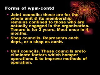 Forms of wpm-contd Joint councils: these are for the whole unit & its membership remains confined to those who are actually engaged in the organisation. Tenure is for 2 years. Meet once in 4 months. Shop councils. Represents each dept., or a shop as aunit. Unit councils. These councils areto eliminate factors which hamper operations & to improve methods of operation. 