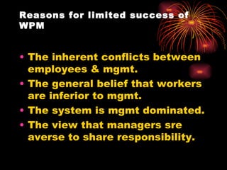 Reasons for limited success of WPM The inherent conflicts between employees & mgmt. The general belief that workers are inferior to mgmt. The system is mgmt dominated. The view that managers sre averse to share responsibility. 