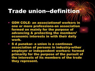 Trade union--definition GDH COLE- an associationof workers in one or more professions-an association  formed on mainly for the purpose of advancing & protecting the members’ economic interests in with their daily work. S d punekar- a union is a continous association of persons in industry-wther employer or independent workers- formed primarily for the purpose of the pursuit of the interests of its members of the trsde they represent. 