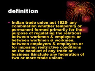 definition Indian trade union act 1926- any combination whether temporary or permanent formed primarily for the purpose of regulating the relations between workmen & employers or between workmen & workmen, between employers & employers or for imposing restrictive conditions on the conduct of any trade or business &include any federation of two or more trade unions. 