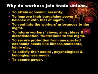 Why do workers join trade unions. To attain economic security. To improve their bargaining power & balance it with that of mgmt. To ventilate the workers’ grievances to the mgmt. To inform workers’ views, aims, ideas & dissatisfaction/ frustrations to the mgmt. To secure protection from unexpected economic needs like illiness,accidents, injury etc,. To satisfy their social , psychological & belongingness needs. To secure power. 