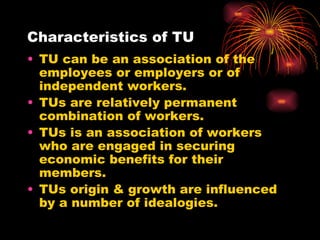 Characteristics of TU TU can be an association of the employees or employers or of independent workers. TUs are relatively permanent combination of workers. TUs is an association of workers who are engaged in securing economic benefits for their members. TUs origin & growth are influenced by a number of idealogies. 