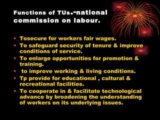 Functions of TUs .- national commission on labour. Tosecure for workers fair wages. To safeguard security of tenure & improve conditions of service. To enlarge opportunities for promotion & training. to improve working & living conditions. Tp provide for educational , cultural & recreational facilities. To cooperate in & facilitate technological advance by broadening the understanding of workers on its underlying issues. 