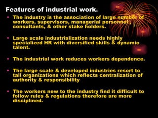 Features of industrial work . The industry is the association of large number of workers, supervisors, managerial personnel , consultants, & other stake holders.  Large scale industrialization needs highly specialized HR with diversified skills & dynamic talent. The industrial work reduces workers dependence. The large scale & developed industries resort to tall organizations which reflects centralization of authority & responsibility The workers new to the industry find it difficult to follow rules & regulations therefore are more disciplined. 