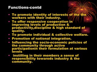 Functions-contd To promote identity of interests of the the workers with their industry. To offer responsive cooperation in improving levels of production & productivity,discipline & high standard of quality. To promote individual & collective welfare. Promotion of national integration. Influencing the socio-economic policies of the community through active participationin their formulation at various levels instilling in their members a sense of responsibility towareds industry & the community. 