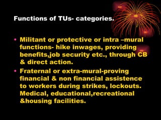 Functions of TUs- categories. Militant or protective or intra –mural functions- hike inwages, providing benefits,job security etc., through CB & direct action. Fraternal or extra-mural-proving financial & non financial assistence to workers during strikes, lockouts. Medical, educational,recreational &housing facilities. 
