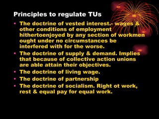 Principles to regulate TUs The doctrine of vested interest.- wages & other conditions of employment hithertoenjoyed by any section of workmen ought under no circumstances be interfered with for the worse. The doctrine of supply & demand. Implies that because of collective action unions are able attain their objectives. The doctrine of living wage. The doctrine of partnership The doctrine of socialism. Right ot work, rest & equal pay for equal work. 