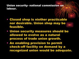 Union security- national commission on labour. Closed shop is niether practicable nor desirable. Union shop may be feasible. Union security measures should be allowed to evolve as a natural process of trade union growth. An enabling provision to permit check-off facility on demand by a recognized union would be adequate. 