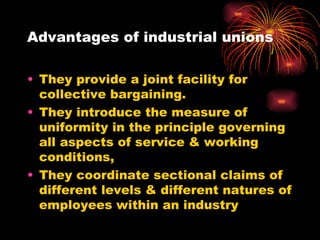 Advantages of industrial unions They provide a joint facility for collective bargaining. They introduce the measure of uniformity in the principle governing all aspects of service & working conditions, They coordinate sectional claims of different levels & different natures of employees within an industry 
