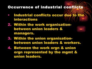 Occurrence of industrial conflicts Industrial conflicts occur due to the interactions  Within the work organisation-between union leaders & managers. Within the union organisation-between union leaders & workers. Between the work orgn & union orgn represented by the mgmt & union leaders. 