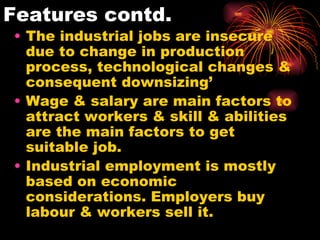 Features contd. The industrial jobs are insecure due to change in production process, technological changes & consequent downsizing’ Wage & salary are main factors to attract workers & skill & abilities are the main factors to get suitable job. Industrial employment is mostly based on economic considerations. Employers buy labour & workers sell it. 