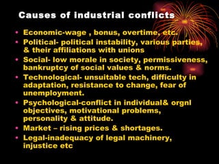 Causes of industrial conflicts Economic-wage , bonus, overtime, etc. Political- political instability, various parties, & their affiliations with unions Social- low morale in society, permissiveness, bankruptcy of social values & norms. Technological- unsuitable tech, difficulty in adaptation, resistance to change, fear of unemployment. Psychological-conflict in individual& orgnl objectives, motivational problems, personality & attitude. Market – rising prices & shortages. Legal-inadequacy of legal machinery, injustice etc 
