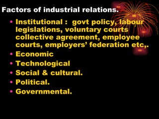 Factors of industrial relations. Institutional :  govt policy, labour legislations, voluntary courts collective agreement, employee courts, employers’ federation etc,. Economic  Technological Social & cultural. Political. Governmental. 
