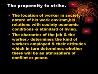 The propensity to strike. The location of worker in society-nature of his work envirnm,his relations with society economic conditions & standard of living. The character of the job & the worker.- determines the kind of workers employed & their attitudes which in turn determines whether there will be an atmosphere of conflict or peace. 