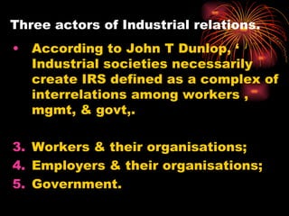 Three actors of Industrial relations. According to John T Dunlop, ‘ Industrial societies necessarily create IRS defined as a complex of interrelations among workers , mgmt, & govt,. Workers & their organisations; Employers & their organisations; Government. 