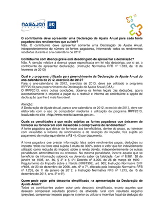 O contribuinte deve apresentar uma Declaração de Ajuste Anual para cada fonte
pagadora dos rendimentos que auferir?
Não. O contribuinte deve apresentar somente uma Declaração de Ajuste Anual,
independentemente do número de fontes pagadoras, informando todos os rendimentos
recebidos durante o ano-calendário de 2012.

Contribuinte com doença grave está desobrigado de apresentar a declaração?
Não. A isenção relativa à doença grave especificada em lei não desobriga, por si só, o
contribuinte de apresentar declaração. (Instrução Normativa RFB nº 1.333, de 18 de
fevereiro de 2013)

Qual é o programa utilizado para preenchimento da Declaração de Ajuste Anual do
ano-calendário de 2012, exercício de 2013?
Para o ano-calendário de 2012, exercício de 2013, deve ser utilizado o programa
IRPF2013 para preenchimento da Declaração de Ajuste Anual (DAA).
O IRPF2013, entre outras condições, observa os limites legais das deduções, apura
automaticamente o imposto a pagar ou a restituir e informa ao contribuinte a opção de
declaração que lhe é mais favorável.

Atenção:
A Declaração de Ajuste Anual, para o ano-calendário de 2012, exercício de 2013, deve ser
elaborada com o uso do computador mediante a utilização do programa IRPF2013,
localizado no sítio <http://www.receita.fazenda.gov.br>.

Quais as penalidades a que estão sujeitas as fontes pagadoras que deixarem de
fornecer ou fornecerem com inexatidão o comprovante de rendimentos?
A fonte pagadora que deixar de fornecer aos beneficiários, dentro do prazo, ou fornecer
com inexatidão o informe de rendimentos e de retenção do imposto, fica sujeita ao
pagamento de multa equivalente a R$ 41,43 por documento.

A fonte pagadora que prestar informação falsa sobre rendimentos pagos, deduções ou
imposto retido na fonte está sujeita à multa de 300% sobre o valor que for indevidamente
utilizado como redução do imposto sobre a renda devido, independentemente de outras
penalidades administrativas ou criminais. Na mesma penalidade, incorre aquele que se
beneficiar de informação sabendo ou devendo saber da falsidade. (Lei nº 8.981, 20 de
janeiro de 1995, art. 86, § 3º e § 4º;; Decreto nº 3.000, de 26 de março de 1999 –
Regulamento do Imposto sobre a Renda (RIR/1999), art. 965; Instrução Normativa SRF
nº698, de 20 de dezembro de 2006, arts. 6º e 7º, alterada pela Instrução Normativa RFB
nº 1.235, de 11 de janeiro de 2012; e Instrução Normativa RFB nº 1.215, de 15 de
dezembro de 2011, arts. 5º e 6º).

Quem pode optar pelo desconto simplificado na apresentação da Declaração de
Ajuste Anual?
Todos os contribuintes podem optar pelo desconto simplificado, exceto aqueles que
desejam compensar resultado positivo da atividade rural com resultado negativo
(prejuízo), compensar imposto pago no exterior ou utilizar o incentivo fiscal da dedução do
 