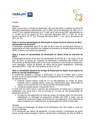 imposto.

Atenção:
Após o prazo para a entrega da declaração, não será permitida a mudança na forma de
tributação declaração já apresentada. (Lei nº 9.250, de 26 de dezembro de 1995, art.10,
inciso VI, com redação dada pela Lei nº 11.482, de 31 de maio de 2007, alterada pela Lei
nº 12.469, de 26 de agosto de 2011; Instrução Normativa RFB nº 1.333, de 18 de
fevereiro de 2013, art. 3º, § 2º; Instrução Normativa RFB n° 1.131, de 21 de fevereiro de
2011, art. 54).

Qual é o local de apresentação da Declaração de Ajuste Anual do exercício de 2013
apresentada fora do prazo?
A declaração apresentada após 30 de abril de 2013 deve ser enviada pela Internet ou
apresentada em mídia removível nas unidades da Secretaria da Receita Federal do Brasil
(RFB), durante o seu horário de expediente.

Qual é o prazo de apresentação da Declaração de Ajuste Anual do exercício de
2013?
A Declaração de Ajuste Anual deve ser apresentada no período de 1º de março a 30 de
abril de 2013. O serviço de recepção da declaração, transmitida pela Internet será
interrompido às 23h59min59s (vinte e três horas, cinquenta e nove minutos e cinquenta e
nove segundos), horário de Brasília, do último dia do prazo estabelecido. (Instrução
Normativa RFB nº 1.333, de 18 de fevereiro de 2013, art. 5º)

Qual é a penalidade aplicável na entrega da Declaração de Ajuste Anual depois do
prazo ou sua não apresentação?
O contribuinte obrigado a entregar a declaração, no caso de entrega após o prazo
previsto ou da não apresentação, fica sujeito ao pagamento de multa por atraso, calculada
da seguinte forma:
   • existindo imposto devido, multa de 1% ao mês-calendário ou fração de atraso
       incidente sobre o imposto devido, ainda que integralmente pago, observados os
       valores mínimo de R$ 165,74 e máximo de 20% do imposto devido;
   • inexistindo imposto devido, multa de R$ 165,74.
A multa terá por termo inicial o primeiro dia subsequente ao fixado para a entrega da
declaração e por termo final o mês da entrega ou, no caso de não apresentação, do
lançamento de ofício.
   • No caso do não pagamento da multa por atraso na entrega dentro do vencimento
       estabelecido na notificação de lançamento emitida pelo PGD, a multa, com os
       respectivos acréscimos legais decorrentes do não pagamento, será deduzida do
       valor do imposto a ser restituído para as declarações com direito à restituição.

Atenção:
a) A entrega de Declaração de Ajuste Anual Retificadora não está sujeita à multa por
atraso na entrega;
b) O contribuinte que deixou de apresentar, no prazo previsto, a Declaração de Ajuste
Anual, quando estava obrigado a fazê-lo, deverá fazer o download, do sítio da RFB na
 