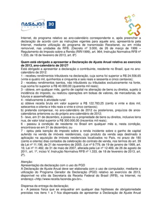 Internet, do programa relativo ao ano-calendário correspondente e, após preencher a
declaração de acordo com as instruções vigentes para aquele ano, apresentá-la pela
Internet, mediante utilização do programa de transmissão Receitanet, ou em mídia
removível, nas unidades da RFB. (Decreto nº 3.000, de 26 de março de 1999 –
Regulamento do Imposto sobre a Renda (RIR/1999), art. 964; Instrução Normativa RFB nº
1.333, de 18 de fevereiro de 2013, art. 8º)

Quem está obrigado a apresentar a Declaração de Ajuste Anual relativa ao exercício
de 2013, ano-calendário de 2012?
Está obrigado a apresentar a declaração o contribuinte, residente no Brasil, que no ano-
calendário de 2012:
1 - recebeu rendimentos tributáveis na declaração, cuja soma foi superior a R$ 24.556,65
(vinte e quatro mil, quinhentos e cinquenta e seis reais e sessenta e cinco centavos);
2 - recebeu rendimentos isentos, não tributáveis ou tributados exclusivamente na fonte,
cuja soma foi superior a R$ 40.000,00 (quarenta mil reais);
3 - obteve, em qualquer mês, ganho de capital na alienação de bens ou direitos, sujeito à
incidência do imposto, ou realizou operações em bolsas de valores, de mercadorias, de
futuros e assemelhadas;
4 - relativamente à atividade rural:
a) obteve receita bruta em valor superior a R$ 122.783,25 (cento e vinte e dois mil,
setecentos e oitenta e três reais e vinte e cinco centavos);
b) pretenda compensar, no ano-calendário de 2012 ou posteriores, prejuízos de anos-
calendários anteriores ou do próprio ano-calendário de 2012;
5 - teve, em 31 de dezembro, a posse ou a propriedade de bens ou direitos, inclusive terra
nua, de valor total superior a R$ 300.000,00 (trezentos mil reais);
6 - passou à condição de residente no Brasil em qualquer mês e, nesta condição,
encontrava-se em 31 de dezembro; ou
7 - optou pela isenção do imposto sobre a renda incidente sobre o ganho de capital
auferido na venda de imóveis residenciais, cujo produto da venda seja destinado à
aplicação na aquisição de imóveis residenciais localizados no País, no prazo de 180
(cento e oitenta) dias contados da celebração do contrato de venda, nos termos do art. 39
da Lei nº 11.196, de 21 de novembro de 2005. (Lei nº 9.779, de 19 de janeiro de 1999, art.
16; Lei nº 11.482, de 31 de maio de 2007, alterada pela Lei nº 12.469, de 26 de agosto de
2011, art. 1º, inciso V; Instrução Normativa RFB nº 1.333, de 18 de fevereiro de 2013, art.
2º).

Atenção:
Apresentação da declaração com o uso do PGD
A Declaração de Ajuste Anual deve ser elaborada com o uso de computador, mediante a
utilização do Programa Gerador da Declaração (PGD) relativo ao exercício de 2013,
disponível no sítio da Secretaria da Receita Federal do Brasil (RFB), na Internet, no
endereço <http://www.receita.fazenda.gov.br>.

Dispensa da entrega da declaração;
a - A pessoa física que se enquadrar em qualquer das hipóteses de obrigatoriedade
previstas nos itens 1 a 7 fica dispensada de apresentar a Declaração de Ajuste Anual
 