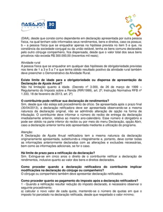 (DAA), desde que conste como dependente em declaração apresentada por outra pessoa
física, na qual tenham sido informados seus rendimentos, bens e direitos, caso os possua;
b – a pessoa física que se enquadrar apenas na hipótese prevista no item 5 e que, na
constância da sociedade conjugal ou da união estável, tenha os bens comuns declarados
pelo outro cônjuge companheiro, fica dispensada, desde que o valor total dos seus bens
privativos não exceda R$ 300.000,00 (trezentos mil reais);

Atividade rural
A pessoa física que se enquadrar em qualquer das hipóteses de obrigatoriedade previstas
nos itens de 1 a 3 e 5 a 7 e que tenha obtido resultado positivo da atividade rural também
deve preencher o Demonstrativo da Atividade Rural.

Existe limite de idade para a obrigatoriedade ou dispensa de apresentação da
Declaração de Ajuste Anual?
Não há limitação quanto à idade. (Decreto nº 3.000, de 26 de março de 1999 –
Regulamento do Imposto sobre a Renda (RIR/1999), art. 2º; Instrução Normativa RFB nº
1.333, 18 de fevereiro de 2013, art. 2º)

O contribuinte pode retificar sua declaração de rendimentos?
Sim, desde que não esteja sob procedimento de ofício. Se apresentada após o prazo final
(30/04/2013), a declaração retificadora deve ser apresentada observando-se a mesma
natureza da declaração original, não se admitindo alteração de opção na forma de
tributação. O contribuinte deve informar o número do recibo de entrega da declaração
imediatamente anterior, relativa ao mesmo ano-calendário. Esse número é obrigatório e
pode ser obtido na parte inferior do recibo ou por meio do menu Declaração, opção Abrir,
caso a declaração anterior tenha sido apresentada mediante a utilização do programa.

Atenção:
A Declaração de Ajuste Anual retificadora tem a mesma natureza da declaração
originariamente apresentada, substituindo-a integralmente e, portanto, deve conter todas
as informações anteriormente declaradas com as alterações e exclusões necessárias,
bem como as informações adicionais, se for o caso.

Há limite de prazo para a retificação da declaração?
Sim. Extingue-se em cinco anos o direito de o contribuinte retificar a declaração de
rendimentos, inclusive quanto ao valor dos bens e direitos declarados.

Como proceder quando a declaração retificadora do contribuinte implicar
modificações na declaração do cônjuge ou companheiro?
O cônjuge ou companheiro também deve apresentar declaração retificadora.

Como proceder quanto ao pagamento do imposto após a declaração retificadora?
1 - Quando a retificação resultar redução do imposto declarado, é necessário observar o
seguinte procedimento:
a) calcular o novo valor de cada quota, mantendo-se o número de quotas em que o
imposto foi parcelado na declaração retificada, desde que respeitado o valor mínimo;
 