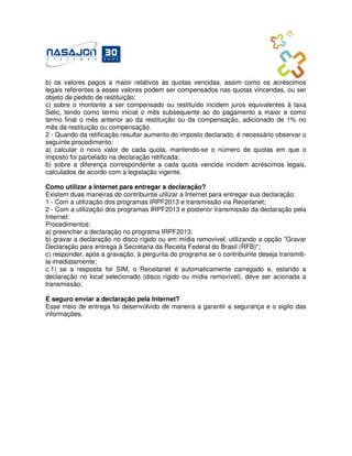 b) os valores pagos a maior relativos às quotas vencidas, assim como os acréscimos
legais referentes a esses valores podem ser compensados nas quotas vincendas, ou ser
objeto de pedido de restituição;
c) sobre o montante a ser compensado ou restituído incidem juros equivalentes à taxa
Selic, tendo como termo inicial o mês subsequente ao do pagamento a maior e como
termo final o mês anterior ao da restituição ou da compensação, adicionado de 1% no
mês da restituição ou compensação.
2 - Quando da retificação resultar aumento do imposto declarado, é necessário observar o
seguinte procedimento:
a) calcular o novo valor de cada quota, mantendo-se o número de quotas em que o
imposto foi parcelado na declaração retificada;
b) sobre a diferença correspondente a cada quota vencida incidem acréscimos legais,
calculados de acordo com a legislação vigente.

Como utilizar a Internet para entregar a declaração?
Existem duas maneiras do contribuinte utilizar a Internet para entregar sua declaração:
1 - Com a utilização dos programas IRPF2013 e transmissão via Receitanet;
2 - Com a utilização dos programas IRPF2013 e posterior transmissão da declaração pela
Internet:
Procedimentos:
a) preencher a declaração no programa IRPF2013;
b) gravar a declaração no disco rígido ou em mídia removível, utilizando a opção "Gravar
Declaração para entrega à Secretaria da Receita Federal do Brasil (RFB)";
c) responder, após a gravação, à pergunta do programa se o contribuinte deseja transmiti-
la imediatamente;
c.1) se a resposta for SIM, o Receitanet é automaticamente carregado e, estando a
declaração no local selecionado (disco rígido ou mídia removível), deve ser acionada a
transmissão;

É seguro enviar a declaração pela Internet?
Esse meio de entrega foi desenvolvido de maneira a garantir a segurança e o sigilo das
informações.
 