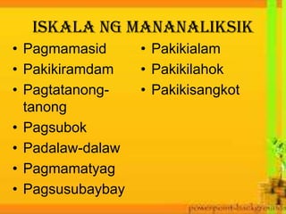 Iskala ng mananaliksik
• Pagmamasid
• Pakikiramdam
• Pagtatanong-
tanong
• Pagsubok
• Padalaw-dalaw
• Pagmamatyag
• Pagsusubaybay
• Pakikialam
• Pakikilahok
• Pakikisangkot
 