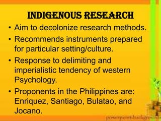 INDIGENOUS RESEARCH
• Aim to decolonize research methods.
• Recommends instruments prepared
for particular setting/culture.
• Response to delimiting and
imperialistic tendency of western
Psychology.
• Proponents in the Philippines are:
Enriquez, Santiago, Bulatao, and
Jocano.
 