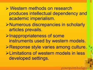  Western methods on research
produces intellectual dependency and
academic imperialism.
Numerous discrepancies in scholarly
articles prevails.
Inappropriateness of some
instruments used by western models.
Response style varies among culture.
Limitations of western models in less
developed settings.
 