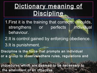 Dictionary meaning of
Discipline
1.First it is the training that corrects, moulds,
strengthens or perfects individual
behaviour.
2.It is control gained by enforcing obedience.
3.It is punishment.
Discipline is the force that prompts an individual
or a group to observe/adhere rules, regulations and
procedures which are deemed to be necessary to
the attainment of an objective.
 