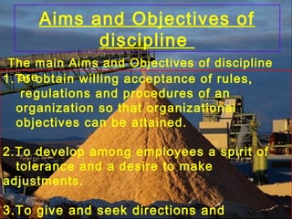 Aims and Objectives of
discipline
The main Aims and Objectives of discipline
are1.To obtain willing acceptance of rules,
regulations and procedures of an
organization so that organizational
objectives can be attained.
2.To develop among employees a spirit of
tolerance and a desire to make
adjustments.
3.To give and seek directions and
 