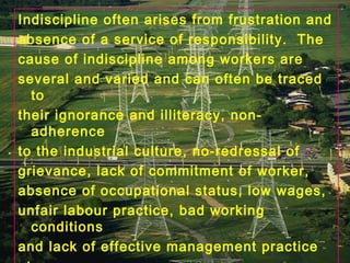 Indiscipline often arises from frustration and
absence of a service of responsibility. The
cause of indiscipline among workers are
several and varied and can often be traced
to
their ignorance and illiteracy, non-
adherence
to the industrial culture, no-redressal of
grievance, lack of commitment of worker,
absence of occupational status, low wages,
unfair labour practice, bad working
conditions
and lack of effective management practice
 