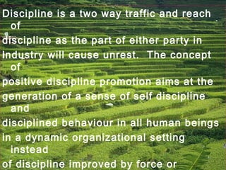 Discipline is a two way traffic and reach
of
discipline as the part of either party in
industry will cause unrest. The concept
of
positive discipline promotion aims at the
generation of a sense of self discipline
and
disciplined behaviour in all human beings
in a dynamic organizational setting
instead
of discipline improved by force or
 