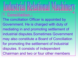 1. Conciliation :
The conciliation Officer is appointed by
Government. He is charged with duty of
mediating in and promoting settlement of
industrial disputes.Sometimes Government
may also constitute a Board of Conciliation
for promoting the settlement of Industrial
disputes. It consists of independent
Chairman and two or four other members
 
