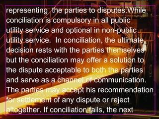 representing the parties to disputes.While
conciliation is compulsory in all public
utility service and optional in non-public
utility service. In conciliation, the ultimate
decision rests with the parties themselves
but the conciliation may offer a solution to
the dispute acceptable to both the parties
and serve as a channel of communication.
The parties may accept his recommendation
for settlement of any dispute or reject
altogether. If conciliation fails, the next
 