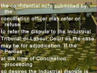 the confidential note submitted by
the
conciliation officer may refer or
refuse
to refer the dispute to the Industrial
Tribunal or Labour Court as the case
may be for adjudication. If the
Parties
at the time of Conciliation
proceeding
 