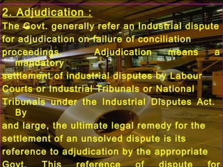2. Adjudication :
The Govt. generally refer an Industrial dispute
for adjudication on failure of conciliation
proceedings. Adjudication means a
mandatory
settlement of industrial disputes by Labour
Courts or Industrial Tribunals or National
Tribunals under the Industrial Disputes Act.
By
and large, the ultimate legal remedy for the
settlement of an unsolved dispute is its
reference to adjudication by the appropriate
 