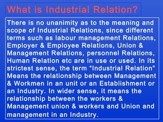 What is Industrial Relation?
There is no unanimity as to the meaning and
scope of Industrial Relations, since different
terms such as labour management Relations,
Employer & Employee Relations, Union &
Management Relations, personnel Relations,
Human Relation etc are in use or used. In its
strictest sense, the term “Industrial Relation”
Means the relationship between Management
& Workmen in an unit or an Establishment or
an Industry. In wider sense, it means the
relationship between the workers &
Management union & workers and Union and
management in an Industry.
 