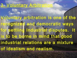 3. Voluntary Arbitration
Voluntary arbitration is one of the
recognized and democratic ways
for settling Industrial disputes. It
is to be borne in mind that good
industrial relations are a mixture
of idealism and realism.
 