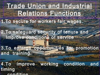Trade Union and Industrial
Relations Functions
1.To secure for workers fair wages.
2.To safeguard security of tenure and
Improve conditions of service
3.To enlarge opportunities for promotion
and training.
4.To improve working condition and
timing
 