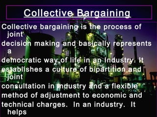 Collective Bargaining
Collective bargaining is the process of
joint
decision making and basically represents
a
democratic way of life in an Industry. It
establishes a culture of bipartition and
joint
consultation in industry and a flexible
method of adjustment to economic and
technical charges. In an industry. It
helps
 